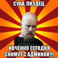 сука, пиздец. ивченко сегодня снимут с админки!!!