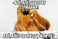 - алё, алё! говорит германия! алё, алё! ты пизда или чё?