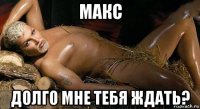 макс долго мне тебя ждать?