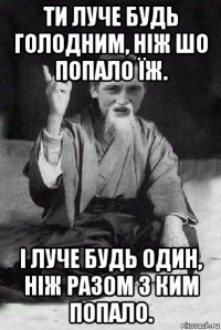 ти луче будь голодним, ніж шо попало їж. і луче будь один, ніж разом з ким попало.