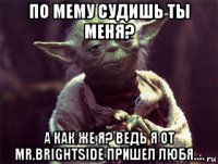 по мему судишь ты меня? а как же я? ведь я от mr.brightside пришел любя....