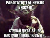 работать тебе нужно вижу я! ступай дитя. вечер наступит появлюсь и я..