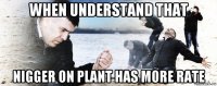 when understand that nigger on plant has more rate