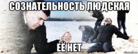 сознательность людская её нет