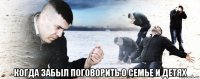  когда забыл поговорить о семье и детях