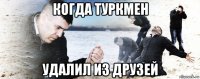 когда туркмен удалил из друзей