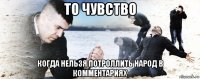 то чувство когда нельзя потроллить народ в комментариях