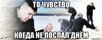 то чувство когда не поспал днём