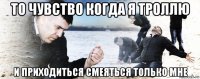 то чувство когда я троллю и приходиться смеяться только мне