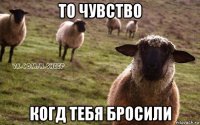 то чувство когд тебя бросили