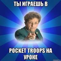 ты играешь в pocket troops на уроке