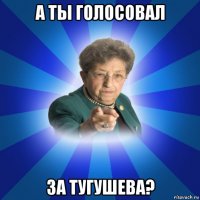 а ты голосовал за тугушева?