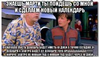 знаешь марти ты пойдёшь со мной и сделаем новый календарь сначала пусть декабрь будет иметь 41 дней а точно сегодня 31 декабря а завтра будет 32 декабря 2015 урааааааааааа!!!!!!! короче завтра не новый год а новый год будет через 10 дней