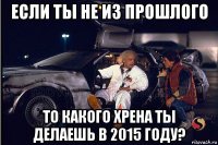 если ты не из прошлого то какого хрена ты делаешь в 2015 году?