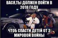 вася,ты должен пойти в 2018 году чтоб спасти детей от 3 мировой войны