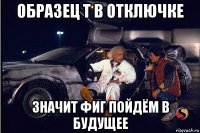образец т в отключке значит фиг пойдём в будущее