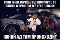 если ты не веришь в динозавров то пошли в прошлое и я тебе покажу какой ад там происходит