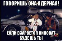 говоришь она ядерная! если взарвется виноват буде шь ты