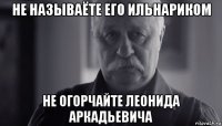 не называёте его ильнариком не огорчайте леонида аркадьевича