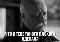  что я тебе такого плохого сделал?