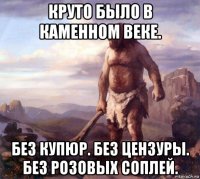 круто было в каменном веке. без купюр. без цензуры. без розовых соплей.