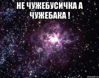 не чужебусичка а чужебака ! 