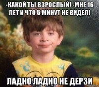 -какой ты взрослый! -мне 16 лет и что 5 минут не видел! ладно ладно не дерзи