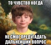 то чувство когда не смог предугадать дальнейший вопрос