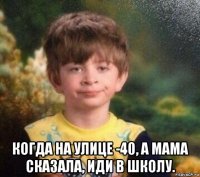  когда на улице -40, а мама сказала, иди в школу.