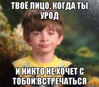 твоё лицо, когда ты урод и никто не хочет с тобой встречаться