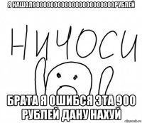 я нашол90000000000000000000000рублей брата я ошибся эта 900 рублей дану нахуй