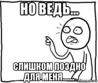 но ведь... слишком поздно для меня.......