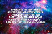 Признаюсь, что тебя люблю
Об этом с чистым сердцем говорю.
Зовет душа, тоскует без тебя
Дала тебя в подарок мне судьба.
Решить я для себя хочу задачу —
А для тебя я что — нибудь хоть значу?