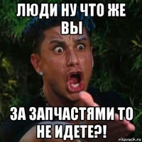люди ну что же вы за запчастями то не идете?!