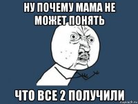 ну почему мама не может понять что все 2 получили