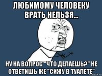 любимому человеку врать нельзя... ну на вопрос "что делаешь?" не ответишь же "сижу в туалете"