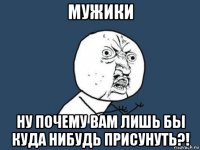 мужики ну почему вам лишь бы куда нибудь присунуть?!