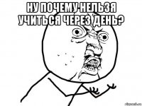 ну почему нельзя учиться через день? 