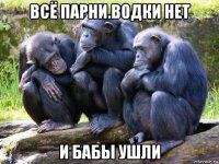 всё парни.водки нет и бабы ушли