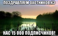 поздравляем охотников.кз нас 15 000 подписчиков!