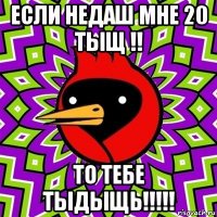 если недаш мне 20 тыщ !! то тебе тыдыщь!!!!!