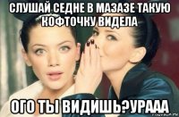 слушай седне в мазазе такую кофточку видела ого ты видишь?урааа