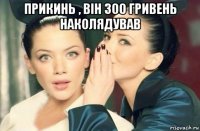 прикинь , він 300 гривень наколядував 