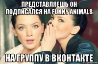 представляешь он подписался на funny animals на группу в вконтакте