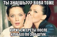 ты знаешь??? вова тоже курит сигереты после клуба))) по 300 штук.