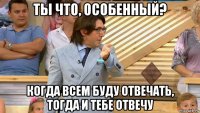 ты что, особенный? когда всем буду отвечать, тогда и тебе отвечу