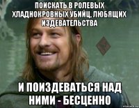 поискать в ролевых хладнокровных убийц, любящих издевательства и поиздеваться над ними - бесценно