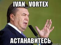 ivan_vortex астанавитесь