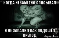 когда незаметно списывал и не запалил как подошёл препод