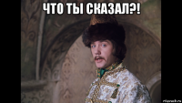 что ты сказал?! 